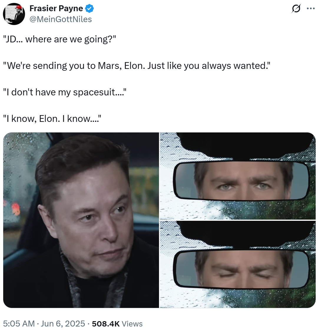 Frasier Payne @Mein GottNiles "JD... where are we going?" "We're sending you to Mars, Elon. Just like you always wanted." "I don't have my spacesuit...." "I know, Elon. I know...." 5:05 AM ⚫ Jun 6, 2025 508.4K Views • C (1) ...