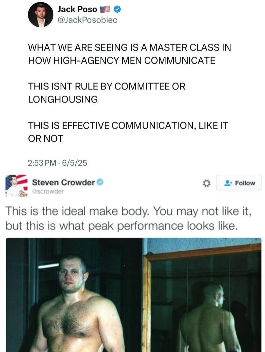 Jack Poso @JackPosobiec WHAT WE ARE SEEING IS A MASTER CLASS IN HOW HIGH-AGENCY MEN COMMUNICATE THIS ISNT RULE BY COMMITTEE OR LONGHOUSING THIS IS EFFECTIVE COMMUNICATION, LIKE IT OR NOT 2:53 PM 6/5/25 Steven Crowder @scrowder Follow This is the ideal make body. You may not like it, but this is what peak performance looks like.
