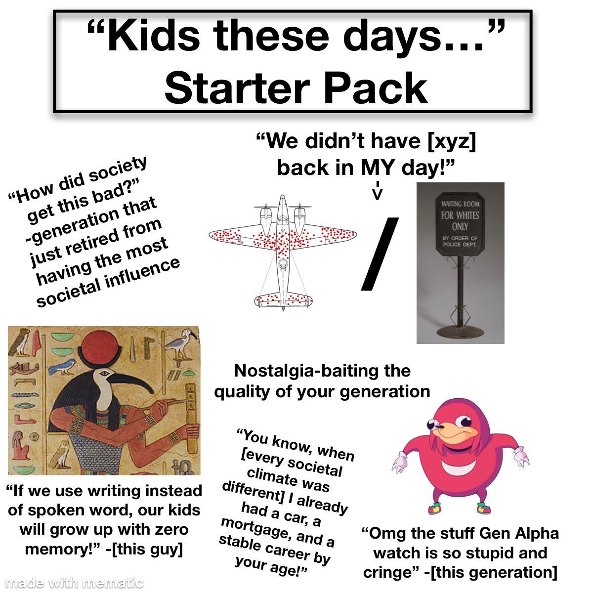 “Kids these days...' Starter Pack "How did society get this bad?" -generation that just retired from having the most societal influence "We didn't have [xyz] back in MY day!" WAITING ROOM FOR WHITES ONLY BY ORDER OF POLICE DEPT "If we use writing instead of spoken word, our kids will grow up with zero memory!" -[this guy] made with mematic Nostalgia-baiting the quality of your generation "You know, when [every societal climate was different] I already had a car, a mortgage, and a stable career by your age!" "Omg the stuff Gen Alpha watch is so stupid and cringe" -[this generation]