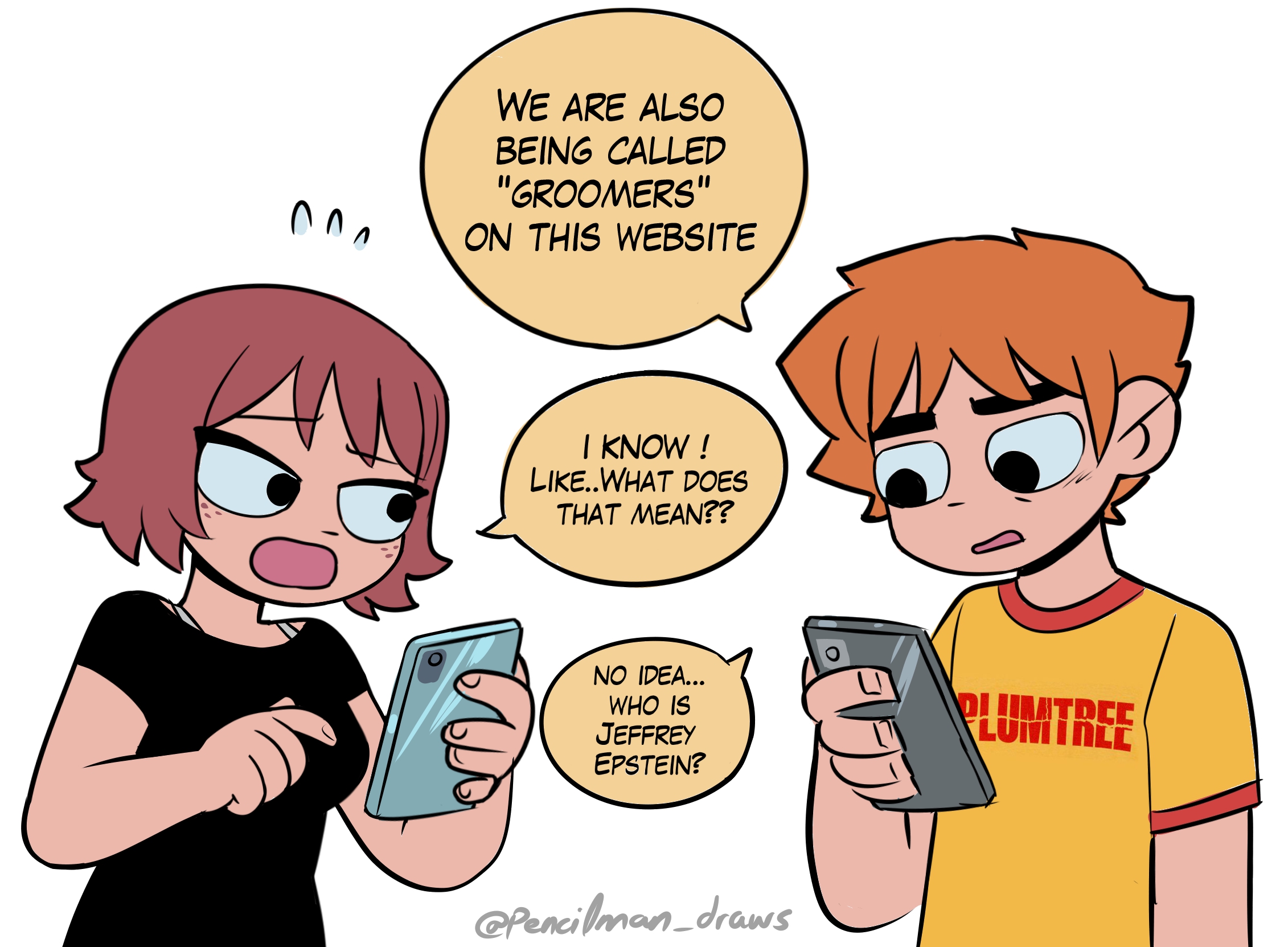 つつ WE ARE ALSO BEING CALLED "GROOMERS" ON THIS WEBSITE I KNOW ! LIKE..WHAT DOES THAT MEAN?? NO IDEA... WHO IS JEFFREY EPSTEIN? PLUMTREE @Pencilman_draws