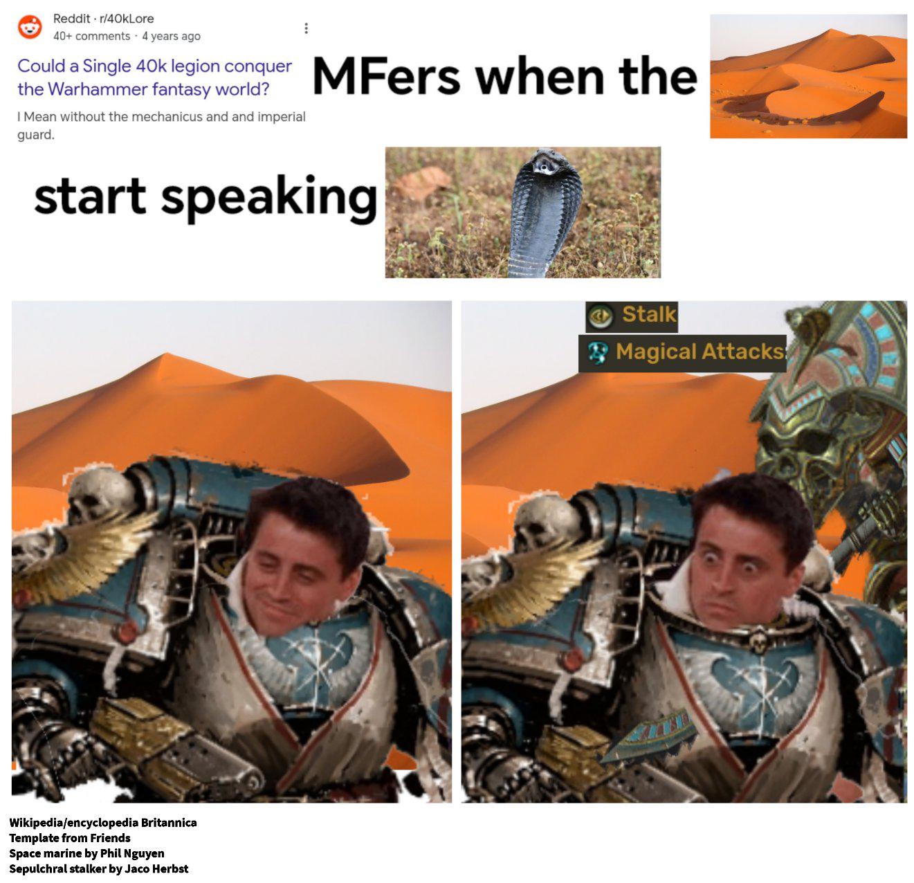Reddit r/40kLore 40+ comments 4 years ago Could a Single 40k legion conquer the Warhammer fantasy world? I Mean without the mechanicus and and imperial guard. MFers when the start speaking Wikipedia/encyclopedia Britannica Template from Friends Space marine by Phil Nguyen Sepulchral stalker by Jaco Herbst Stalk Magical Attacks!