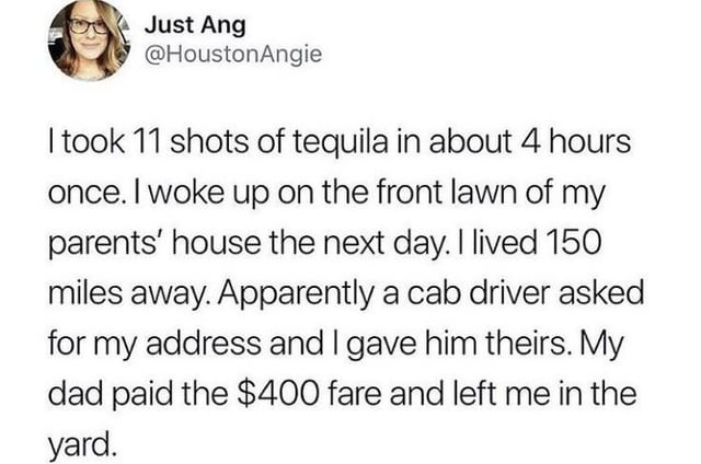 Just Ang @HoustonAngie I took 11 shots of tequila in about 4 hours once. I woke up on the front lawn of my parents' house the next day. I lived 150 miles away. Apparently a cab driver asked for my address and I gave him theirs. My dad paid the $400 fare and left me in the yard.