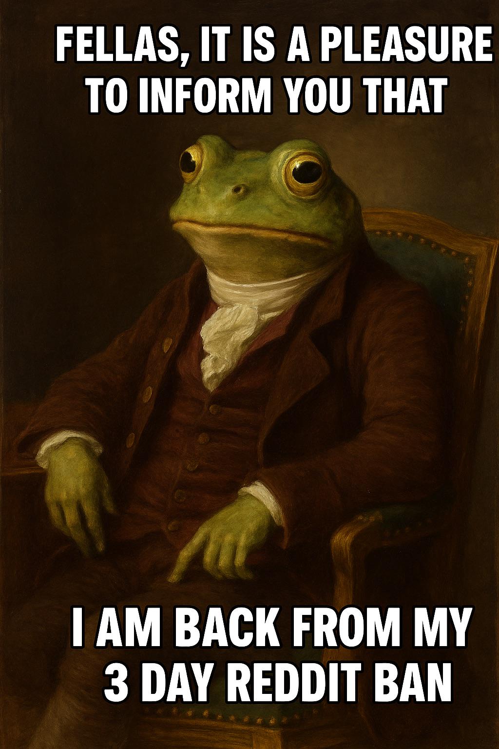FELLAS, IT IS A PLEASURE 7 TO INFORM YOU THAT I AM BACK FROM MY 3 DAY REDDIT BAN