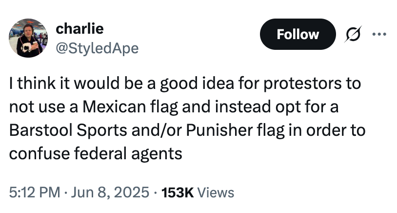 charlie @StyledApe Follow I think it would be a good idea for protestors to not use a Mexican flag and instead opt for a Barstool Sports and/or Punisher flag in order to confuse federal agents 5:12 PM Jun 8, 2025 153K Views •