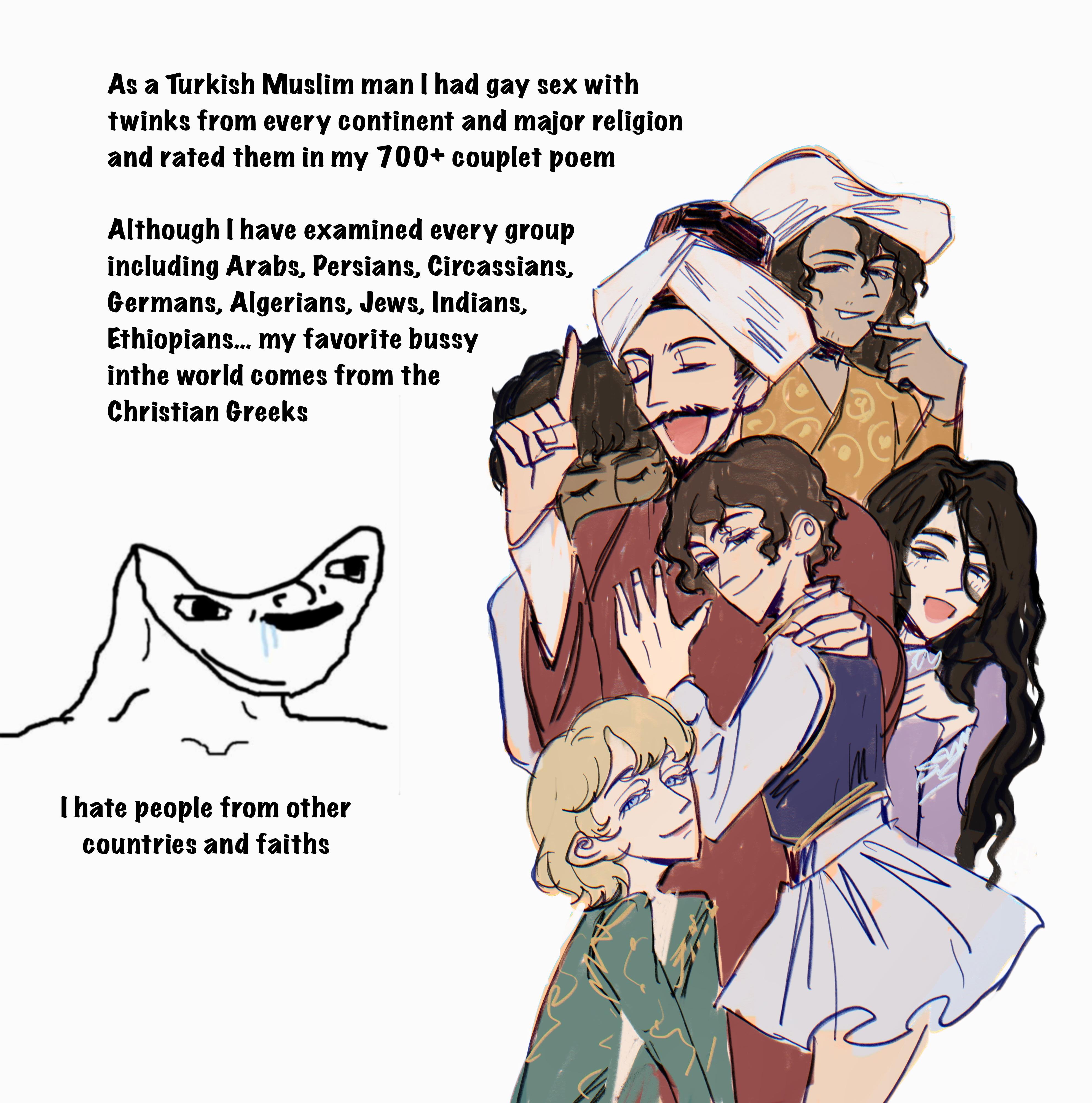 As a Turkish Muslim man I had gay sex with twinks from every continent and major religion and rated them in my 700+ couplet poem Although I have examined every group including Arabs, Persians, Circassians, Germans, Algerians, Jews, Indians, Ethiopians... my favorite bussy inthe world comes from the Christian Greeks I hate people from other countries and faiths 2