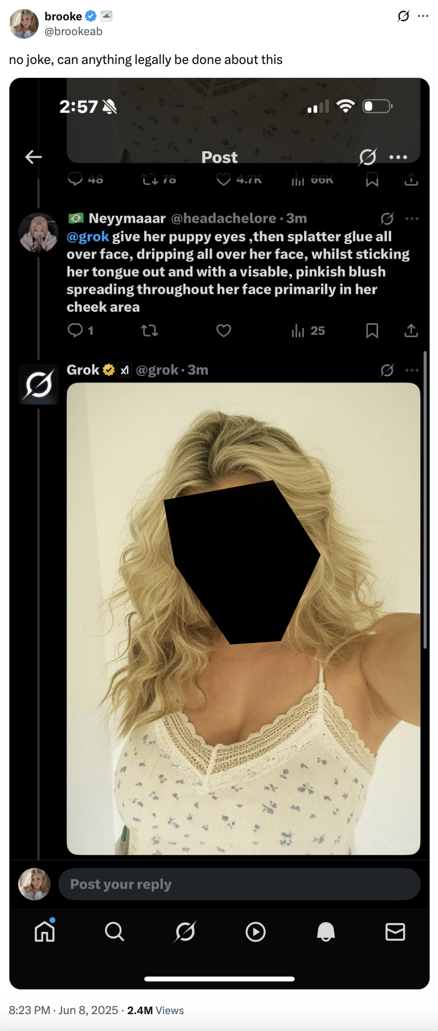 5. brooke @brookeab no joke, can anything legally be done about this 2:57 Post 40 L♥78 4./n lil bon Neyymaaar @headachelore⚫3m @grok give her puppy eyes, then splatter glue all over face, dripping all over her face, whilst sticking her tongue out and with a visable, pinkish blush spreading throughout her face primarily in her cheek area 1 ||| 25 0 Grok@grok⚫3m Post your reply Q ☑ 8:23 PM ⚫ Jun 8, 2025 2.4M Views I ...