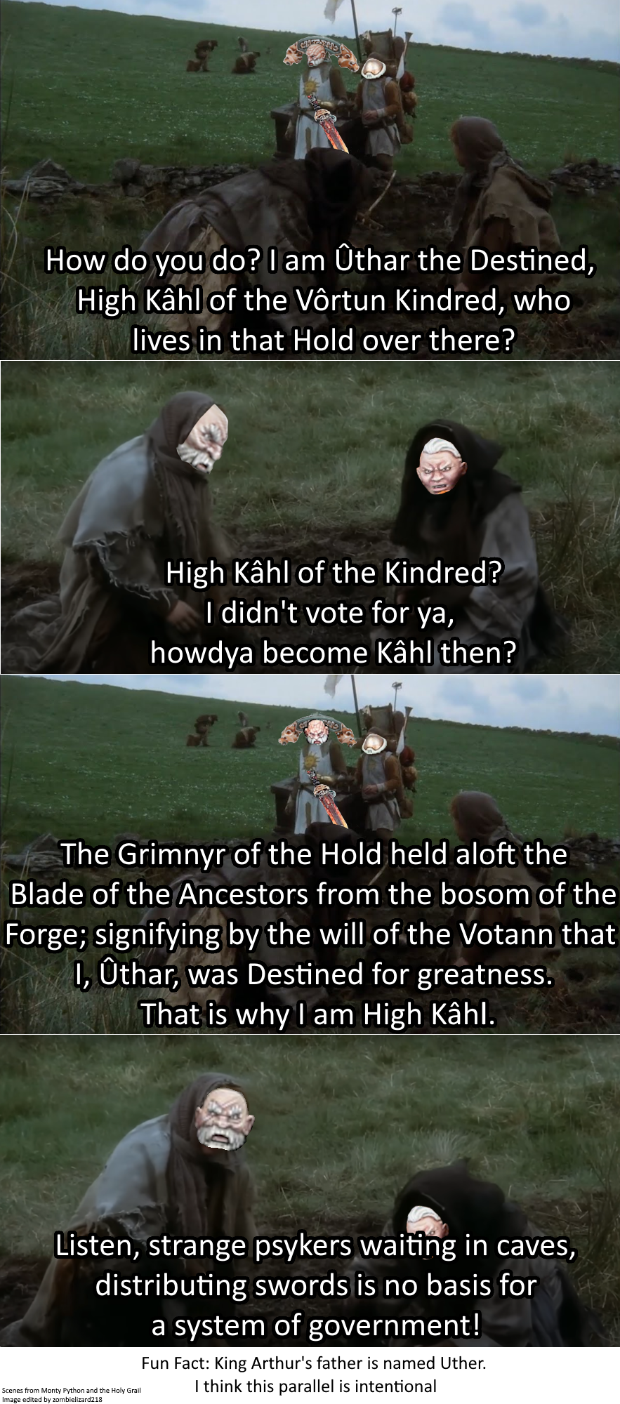 How do you do? I am Ûthar the Destined, High Kâhl of the Vôrtun Kindred, who lives in that Hold over there? High Kâhl of the Kindred? I didn't vote for ya, howdya become Kâhl then? The Grimnyr of the Hold held aloft the Blade of the Ancestors from the bosom of the Forge; signifying by the will of the Votann that I, Ûthar, was Destined for greatness. That is why I am High Kâhl. Listen, strange psykers waiting in caves, distributing swords is no basis for Scenes from Monty Python and the Holy Grail Image edited by zombielizard218 a system of government! Fun Fact: King Arthur's father is named Uther. I think this parallel is intentional