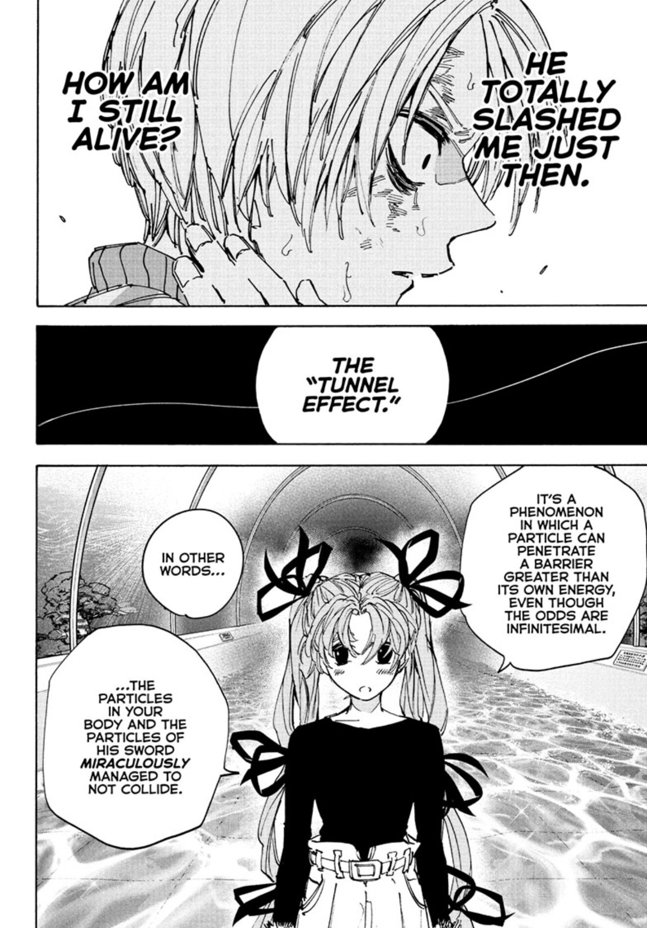 HOW AM 門 I STILL ALIVE? HE TOTALLY SLASHED ME JUST THEN. THE "TUNNEL EFFECT." IN OTHER WORDS... B IT'S A PHENOMENON IN WHICH A PARTICLE CAN PENETRATE A BARRIER GREATER THAN ITS OWN ENERGY, EVEN THOUGH THE ODDS ARE INFINITESIMAL. ...THE PARTICLES IN YOUR BODY AND THE PARTICLES OF HIS SWORD MIRACULOUSLY MANAGED TO NOT COLLIDE. HOW