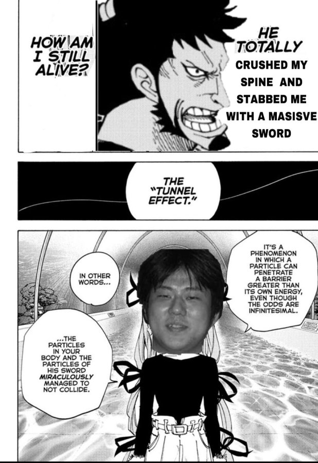HOW AM I STILL ALIVE? THE "TUNNEL EFFECT." HE TOTALLY CRUSHED MY SPINE AND STABBED ME WITH A MASISVE SWORD IN OTHER WORDS... IT'S A PHENOMENON IN WHICH A PARTICLE CAN PENETRATE A BARRIER GREATER THAN ITS OWN ENERGY, EVEN THOUGH THE ODDS ARE INFINITESIMAL. ...THE PARTICLES IN YOUR BODY AND THE PARTICLES OF HIS SWORD MIRACULOUSLY MANAGED TO NOT COLLIDE. Ho