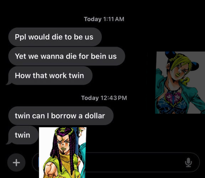 Today 1:11 AM Ppl would die to be us Yet we wanna die for bein us How that work twin Today 12:43 PM twin can I borrow a dollar twin +
