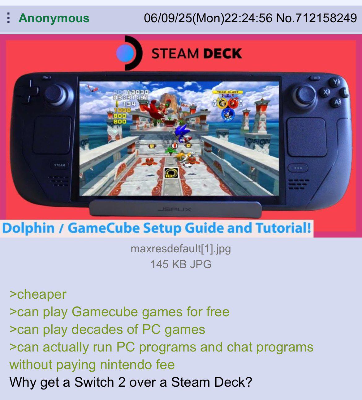 Anonymous STEAM 06/09/25(Mon)22:24:56 No.712158249 STEAM DECK 00013030 03831891 134 1000 800 800 TEAM BLAST DZ JSAUX Dolphin / GameCube Setup Guide and Tutorial! maxresdefault[1].jpg 145 KB JPG >cheaper >can play Gamecube games for free >can play decades of PC games >can actually run PC programs and chat programs without paying nintendo fee Why get a Switch 2 over a Steam Deck?