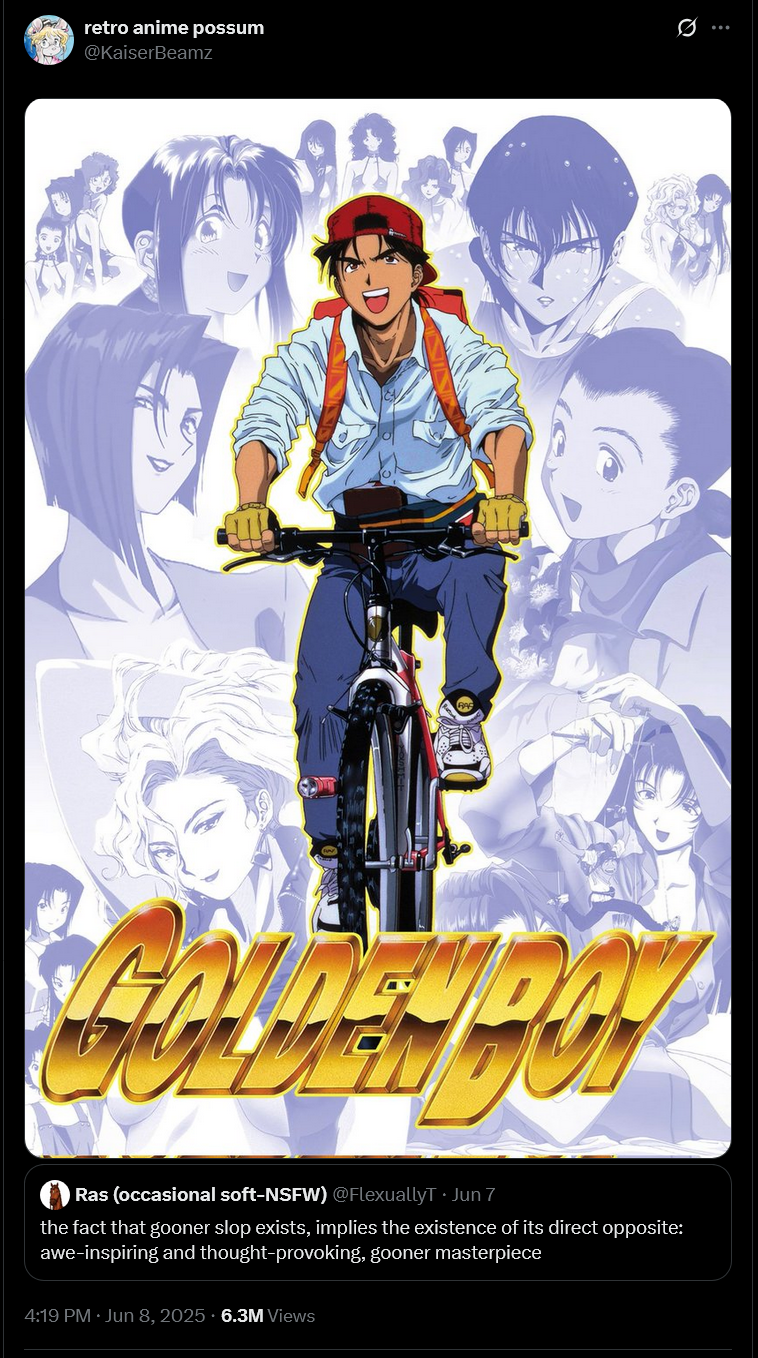 retro anime possum @KaiserBeamz Ras (occasional soft-NSFW) @FlexuallyT Jun 7 the fact that gooner slop exists, implies the existence of its direct opposite: awe-inspiring and thought-provoking, gooner masterpiece 4:19 PM ⚫ Jun 8, 2025 6.3M Views ...