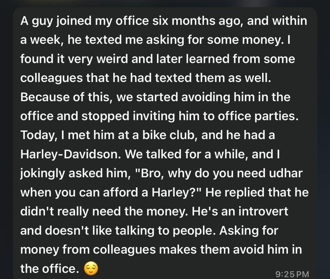A guy joined my office six months ago, and within a week, he texted me asking for some money. I found it very weird and later learned from some colleagues that he had texted them as well. Because of this, we started avoiding him in the office and stopped inviting him to office parties. Today, I met him at a bike club, and he had a Harley-Davidson. We talked for a while, and I jokingly asked him, "Bro, why do you need udhar when you can afford a Harley?" He replied that he didn't really need the money. He's an introvert and doesn't like talking to people. Asking for money from colleagues makes them avoid him in the office. 9:25 PM