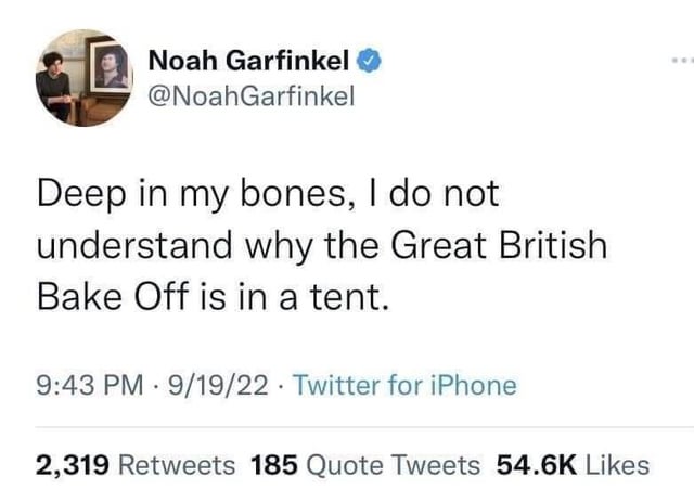 Noah Garfinkel @NoahGarfinkel Deep in my bones, I do not understand why the Great British Bake Off is in a tent. 9:43 PM 9/19/22 Twitter for iPhone 2,319 Retweets 185 Quote Tweets 54.6K Likes