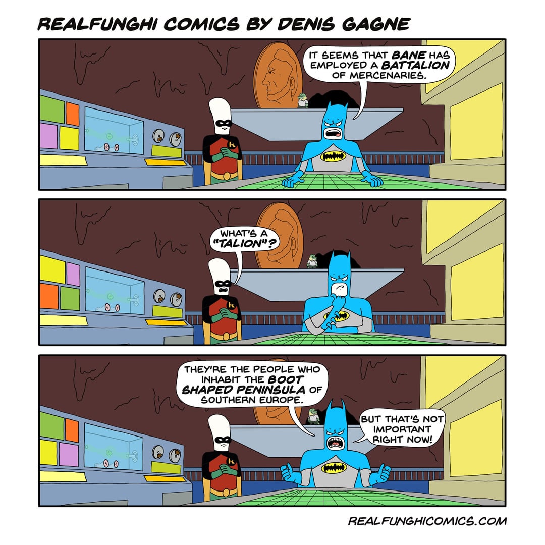 REALFUNGHI COMICS BY DENIS GAGNE IT SEEMS THAT BANE HAS EMPLOYED A BATTALION OF MERCENARIES. 0 0 00 00 WHAT'S A "TALION"? THEY'RE THE PEOPLE WHO INHABIT THE BOOT SHAPED PENINSULA OF SOUTHERN EUROPE. BUT THAT'S NOT IMPORTANT RIGHT NOW! REAL FUNGHICOMICS.COM