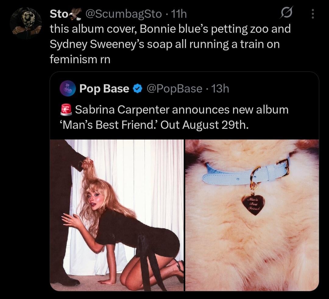 Sto❤ @ScumbagSto - 11h • 0 this album cover, Bonnie blue's petting zoo and Sydney Sweeney's soap all running a train on feminism rn Pop Base @PopBase 13h Sabrina Carpenter announces new album 'Man's Best Friend.' Out August 29th. Man's Best Friend