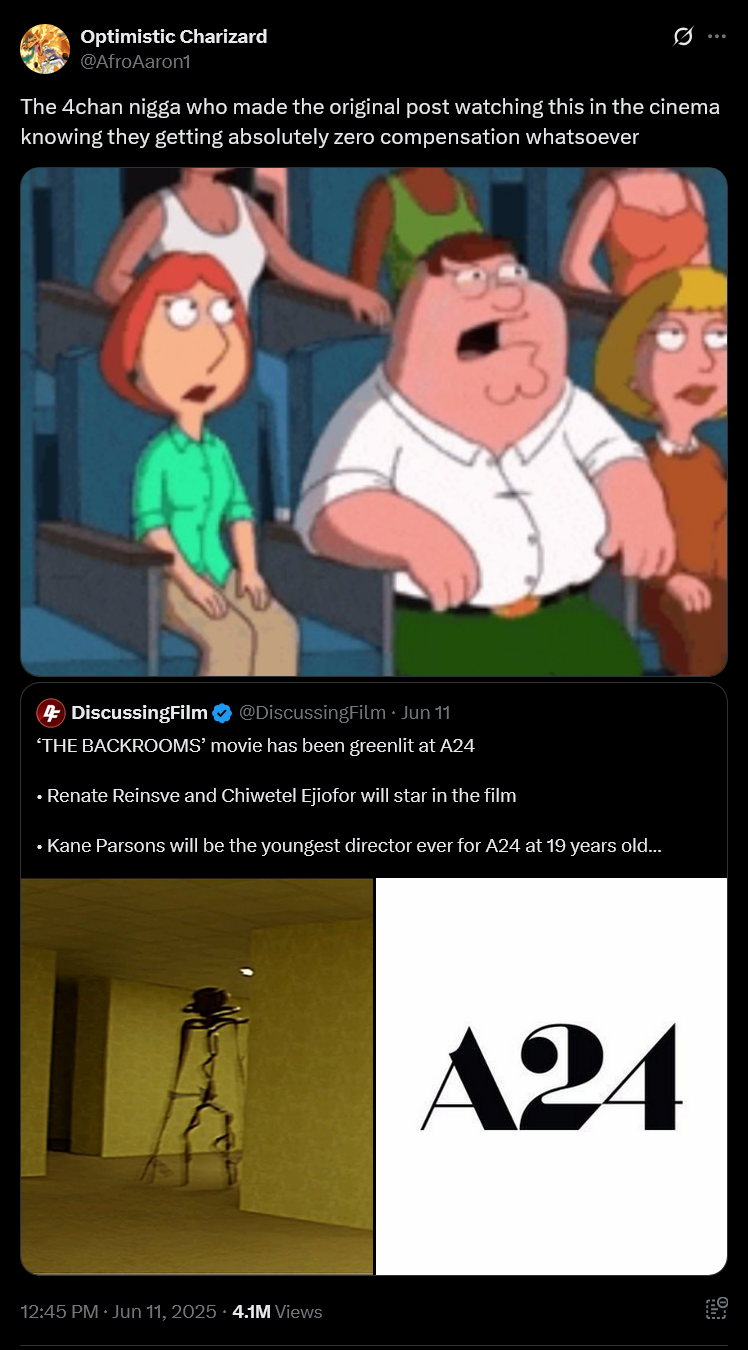 Optimistic Charizard @AfroAaron1 Ø The 4chan n---- who made the original post watching this in the cinema knowing they getting absolutely zero compensation whatsoever 4 DiscussingFilm ❤ @DiscussingFilm Jun 11 'THE BACKROOMS' movie has been greenlit at A24 ⚫ Renate Reinsve and Chiwetel Ejiofor will star in the film ⚫ Kane Parsons will be the youngest director ever for A24 at 19 years old... 12:45 PM ⚫ Jun 11, 2025.4.1M Views A24