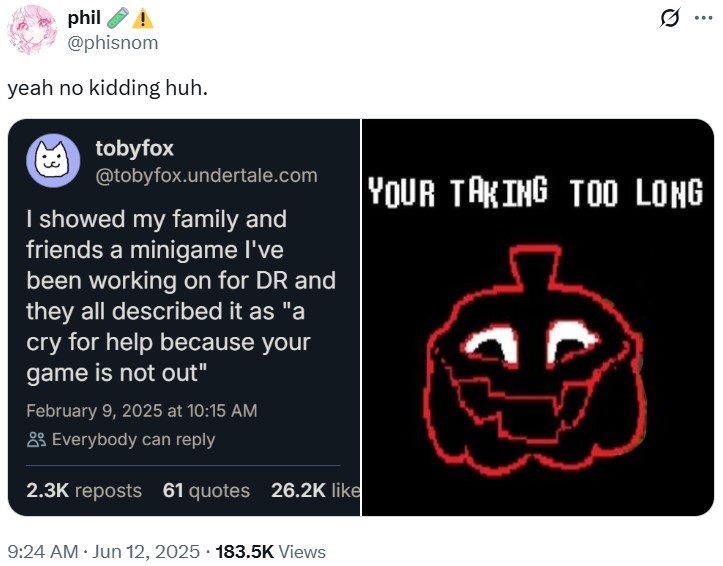 phil @phisnom yeah no kidding huh. tobyfox @tobyfox.undertale.com I showed my family and friends a minigame I've been working on for DR and they all described it as "a cry for help because your game is not out" February 9, 2025 at 10:15 AM Everybody can reply 2.3K reposts 61 quotes 26.2K like ... YOUR TAKING TOO LONG 9:24 AM • Jun 12, 2025 183.5K Views