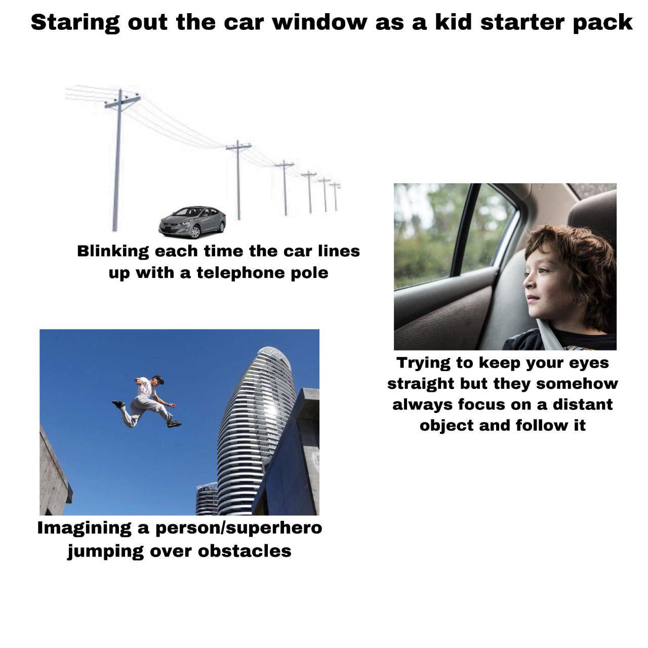 Staring out the car window as a kid starter pack Blinking each time the car lines up with a telephone pole Imagining a person/superhero jumping over obstacles Trying to keep your eyes straight but they somehow always focus on a distant object and follow it