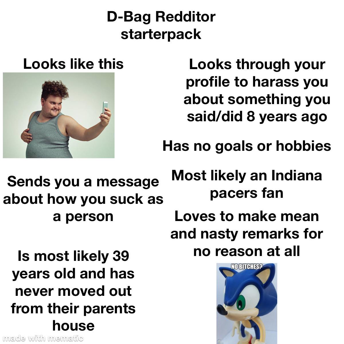 D-Bag Redditor starterpack Looks like this Looks through your profile to harass you about something you said/did 8 years ago Sends you a message about how you suck as a person Is most likely 39 years old and has never moved out from their parents house made with mematic Has no goals or hobbies Most likely an Indiana pacers fan Loves to make mean and nasty remarks for no reason at all NO BITCHES?