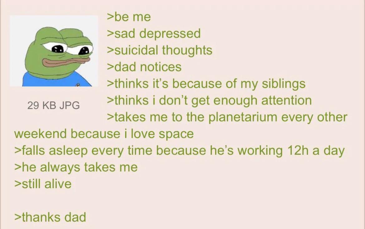 29 KB JPG >be me >sad depressed >suicidal thoughts >dad notices >thinks it's because of my siblings >thinks i don't get enough attention >takes me to the planetarium every other weekend because i love space >falls asleep every time because he's working 12h a day >he always takes me >still alive >thanks dad