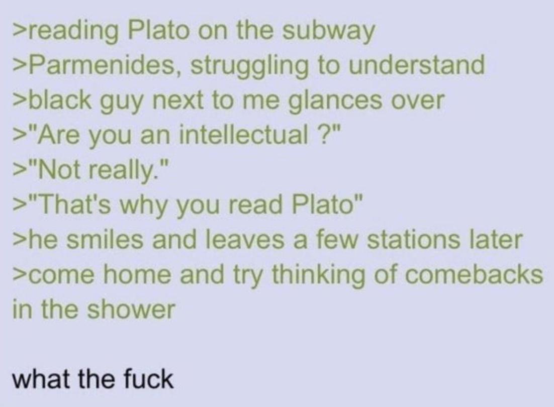 >reading Plato on the subway >Parmenides, struggling to understand >black guy next to me glances over >"Are you an intellectual?" >"Not really." >"That's why you read Plato" >he smiles and leaves a few stations later >come home and try thinking of comebacks in the shower what the f---