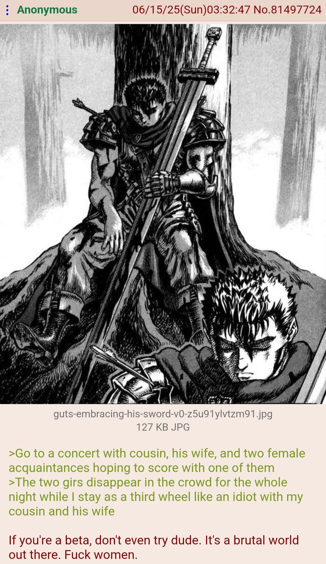 : Anonymous 06/15/25(Sun)03:32:47 No.81497724 guts-embracing-his-sword-v0-z5u91ylvtzm91.jpg 127 KB JPG >Go to a concert with cousin, his wife, and two female acquaintances hoping to score with one of them >The two girs disappear in the crowd for the whole night while I stay as a third wheel like an idiot with my cousin and his wife If you're a beta, don't even try dude. It's a brutal world. out there. F--- women.