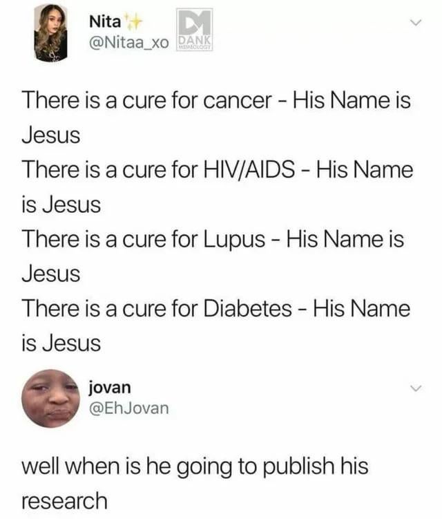Nita @Nitaa_xo DANK MEMEOLOGY There is a cure for cancer - His Name is Jesus There is a cure for HIV/AIDS - His Name is Jesus There is a cure for Lupus - His Name is Jesus There is a cure for Diabetes - His Name is Jesus jovan @EhJovan well when is he going to publish his research