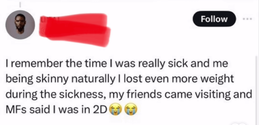 Follow I remember the time I was really sick and me being skinny naturally I lost even more weight during the sickness, my friends came visiting and MFs said I was in 2D