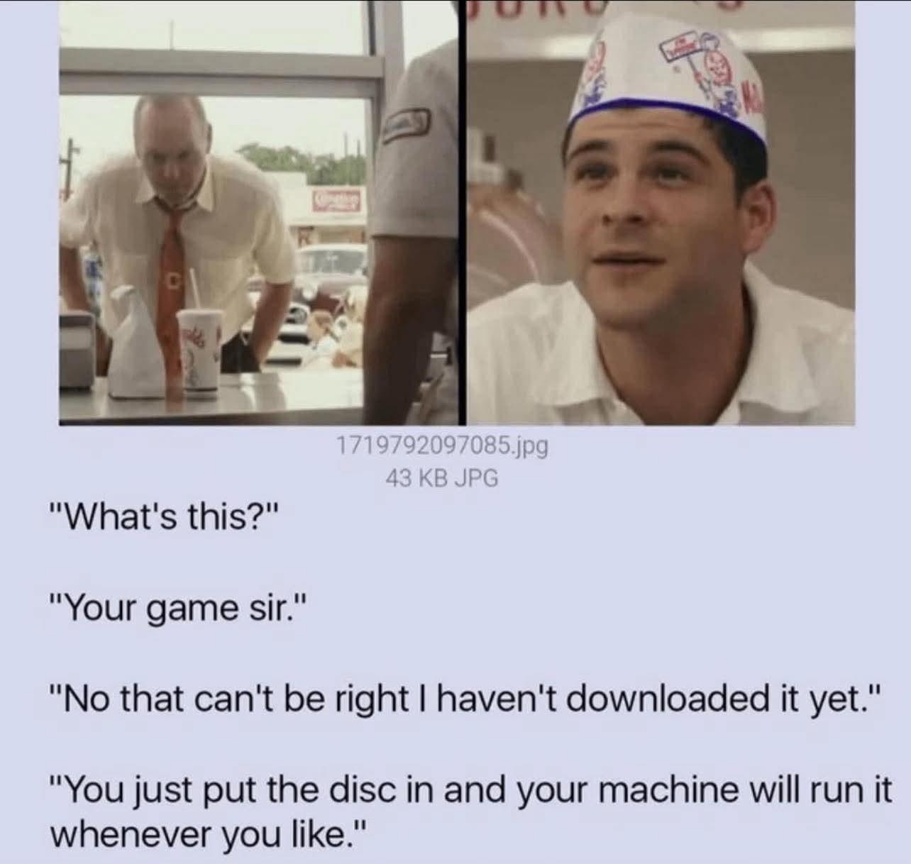 "What's this?" "Your game sir." 1719792097085.jpg 43 KB JPG "No that can't be right I haven't downloaded it yet." "You just put the disc in and your machine will run it whenever you like."
