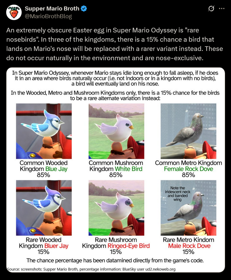 Supper Mario Broth @MarioBrothBlog ... An extremely obscure Easter egg in Super Mario Odyssey is "rare nosebirds". In three of the kingdoms, there is a 15% chance a bird that lands on Mario's nose will be replaced with a rarer variant instead. These do not occur naturally in the environment and are nose-exclusive. In Super Mario Odyssey, whenever Mario stays idle long enough to fall asleep, if he does it in an area where birds naturally occur (i.e. not indoors or in a kingdom with no birds), a bird will eventually land on his nose. In the Wooded, Metro and Mushroom Kingdoms only, there is a 15% chance for the birds to be a rare altemate variation instead: Common Wooded Kingdom Blue Jay 85% Common Mushroom Kingdom White Bird 85% Common Metro Kingdom Female Rock Dove 85% Note the iridescent neck and banded wing Rare Wooded Kingdom Bluer Jay 15% Rare Mushroom Kingdom Ringed-Eye Bird 15% Rare Metro Kindom Male Rock Dove 15% The chance percentage has been datamined directly from the game's code. Source: screenshots: Supper Mario Broth, percentage information: BlueSky user ud2.nekoweb.org