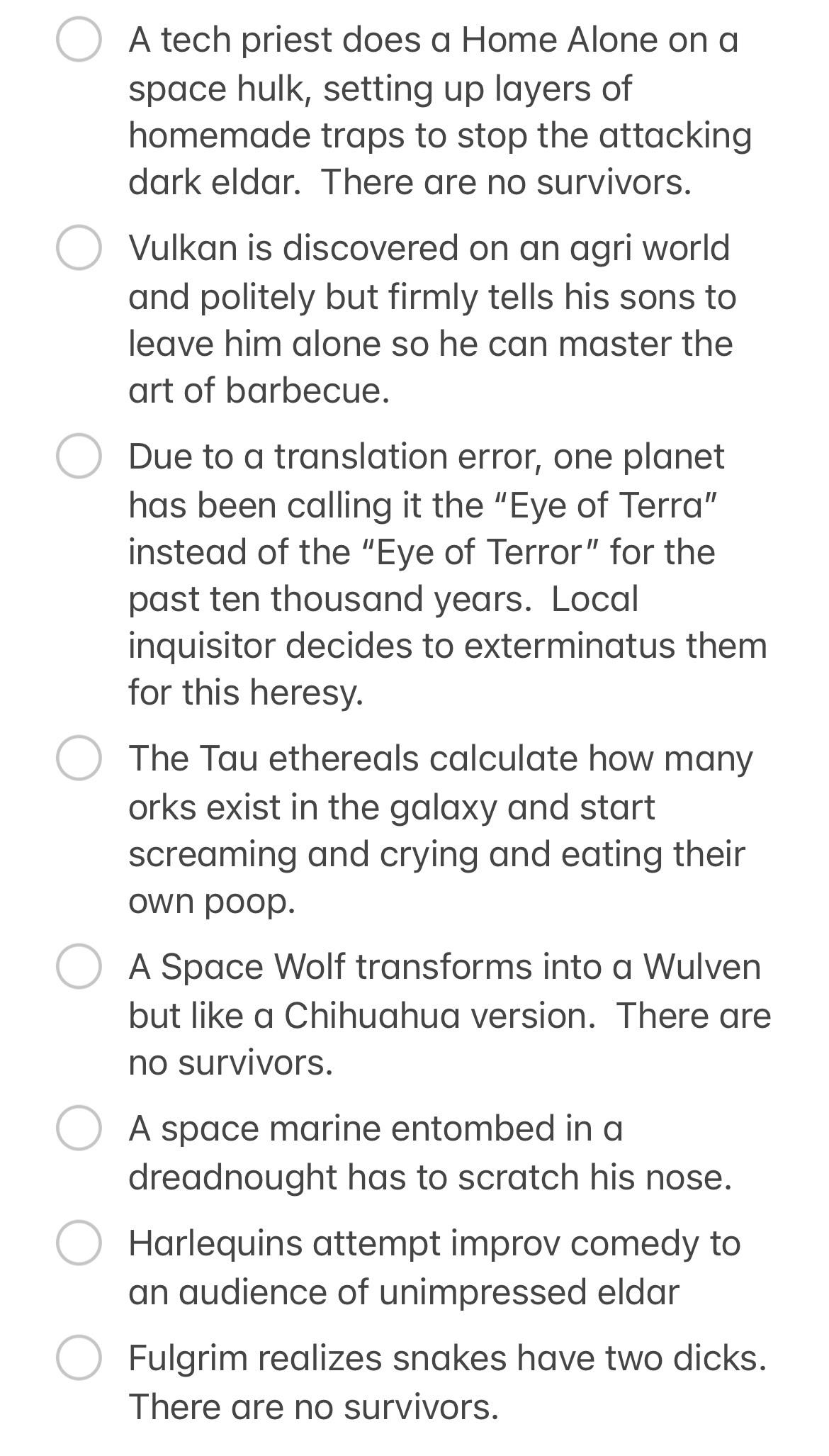 A tech priest does a Home Alone on a space hulk, setting up layers of homemade traps to stop the attacking dark eldar. There are no survivors. ○ Vulkan is discovered on an agri world and politely but firmly tells his sons to leave him alone so he can master the art of barbecue. Due to a translation error, one planet has been calling it the "Eye of Terra" instead of the "Eye of Terror" for the past ten thousand years. Local inquisitor decides to exterminatus them for this heresy. ○ The Tau ethereals calculate how many orks exist in the galaxy and start screaming and crying and eating their own poop. ○ A Space Wolf transforms into a Wulven but like a Chihuahua version. There are no survivors. A space marine entombed in a dreadnought has to scratch his nose. Harlequins attempt improv comedy to an audience of unimpressed eldar Fulgrim realizes snakes have two d----. There are no survivors.