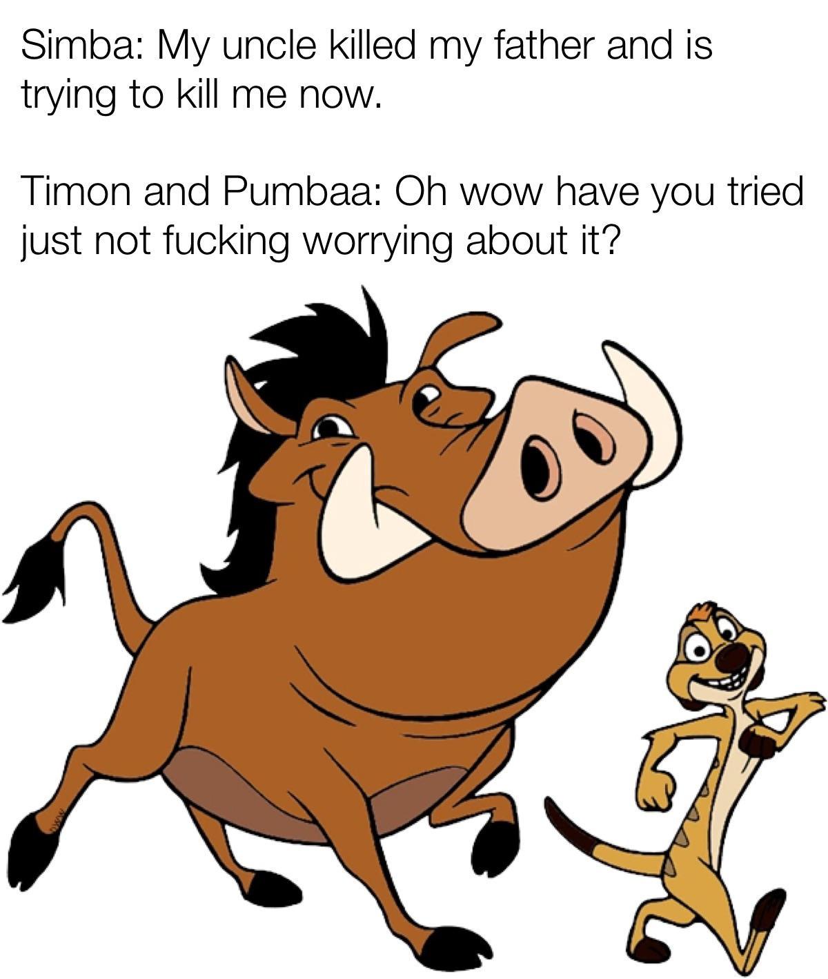 Simba: My uncle killed my father and is trying to kill me now. Timon and Pumbaa: Oh wow have you tried just not f------ worrying about it?