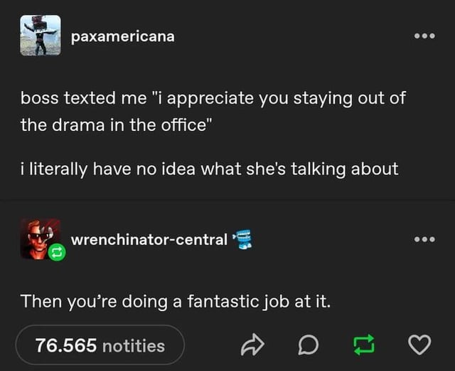 paxamericana boss texted me "i appreciate you staying out of the drama in the office" i literally have no idea what she's talking about wrenchinator-central Then you're doing a fantastic job at it. 76.565 notities D 17