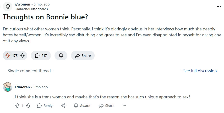 r/women ⚫ 5 mo. ago Diamond Historical231 Thoughts on Bonnie blue? I'm curious what other women think. Personally, I think it's glaringly obvious in her interviews how much she deeply hates herself/women. It's incredibly sad disturbing and gross to see and I'm even disappointed in myself for giving any of it any views. 175 217 Share Single comment thread Ldmoran ⚫ 3mo ago See full discussion I think she is a trans woman and maybe that's the reason she has such unique approach to sex? 813 Reply द Award Share
