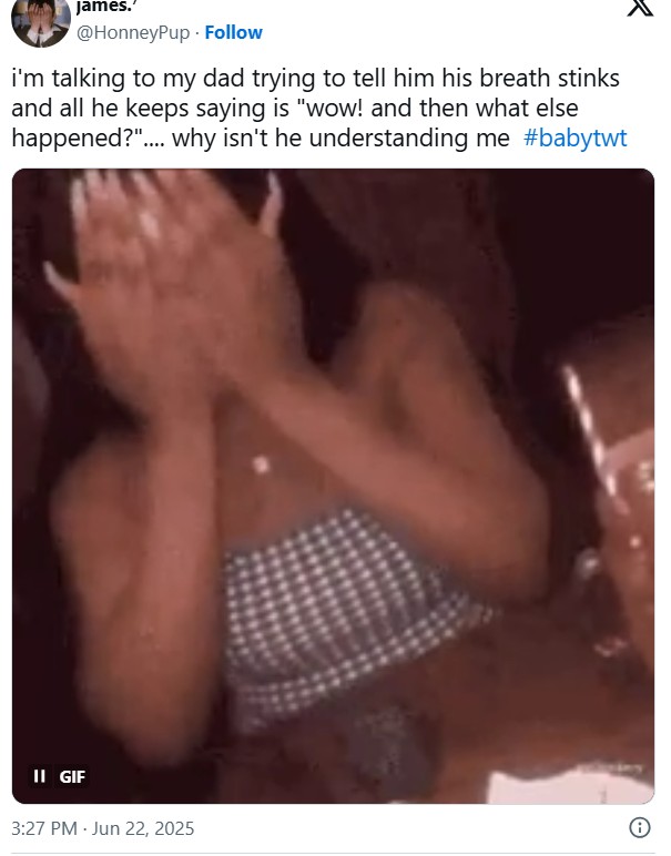 James.' @HonneyPup Follow i'm talking to my dad trying to tell him his breath stinks and all he keeps saying is "wow! and then what else happened?".... why isn't he understanding me #babytwt II GIF 3:27 PM - Jun 22, 2025