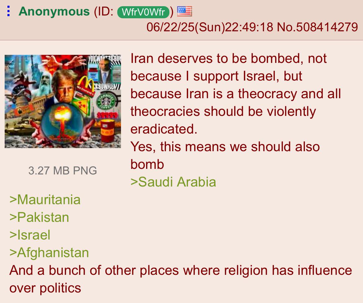 Anonymous (ID: WfrVOWfr) M McDonald's CBOWFLEN 3.27 MB PNG >Mauritania >Pakistan >Israel >Afghanistan 06/22/25(Sun)22:49:18 No.508414279 Iran deserves to be bombed, not because I support Israel, but because Iran is a theocracy and all theocracies should be violently eradicated. Yes, this means we should also bomb >Saudi Arabia And a bunch of other places where religion has influence. over politics
