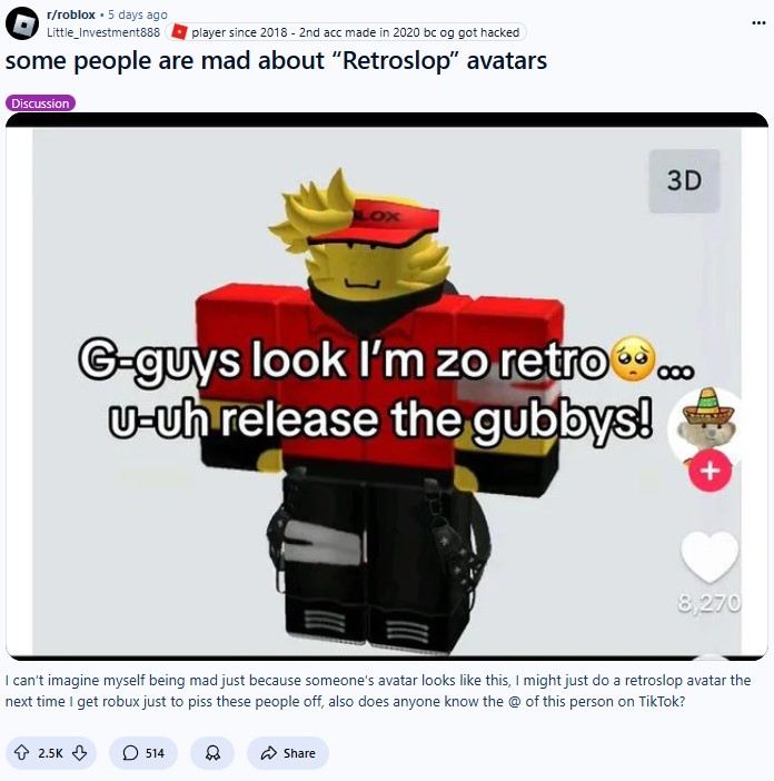 r/roblox 5 days ago Little_Investment888 player since 2018 - 2nd acc made in 2020 bc og got hacked some people are mad about "Retroslop" avatars Discussion 3D G-guys look I'm zo retro... U-uh release the gubbys! + 8,270 I can't imagine myself being mad just because someone's avatar looks like this, I might just do a retroslop avatar the next time I get robux just to piss these people off, also does anyone know the @ of this person on TikTok? 2.5K 514 Share