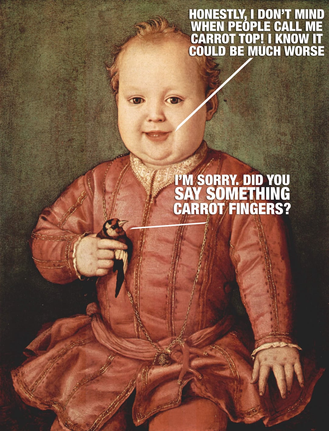 HONESTLY, I DON'T MIND WHEN PEOPLE CALL ME CARROT TOP! I KNOW IT COULD BE MUCH WORSE I'M SORRY. DID YOU SAY SOMETHING CARROT FINGERS?