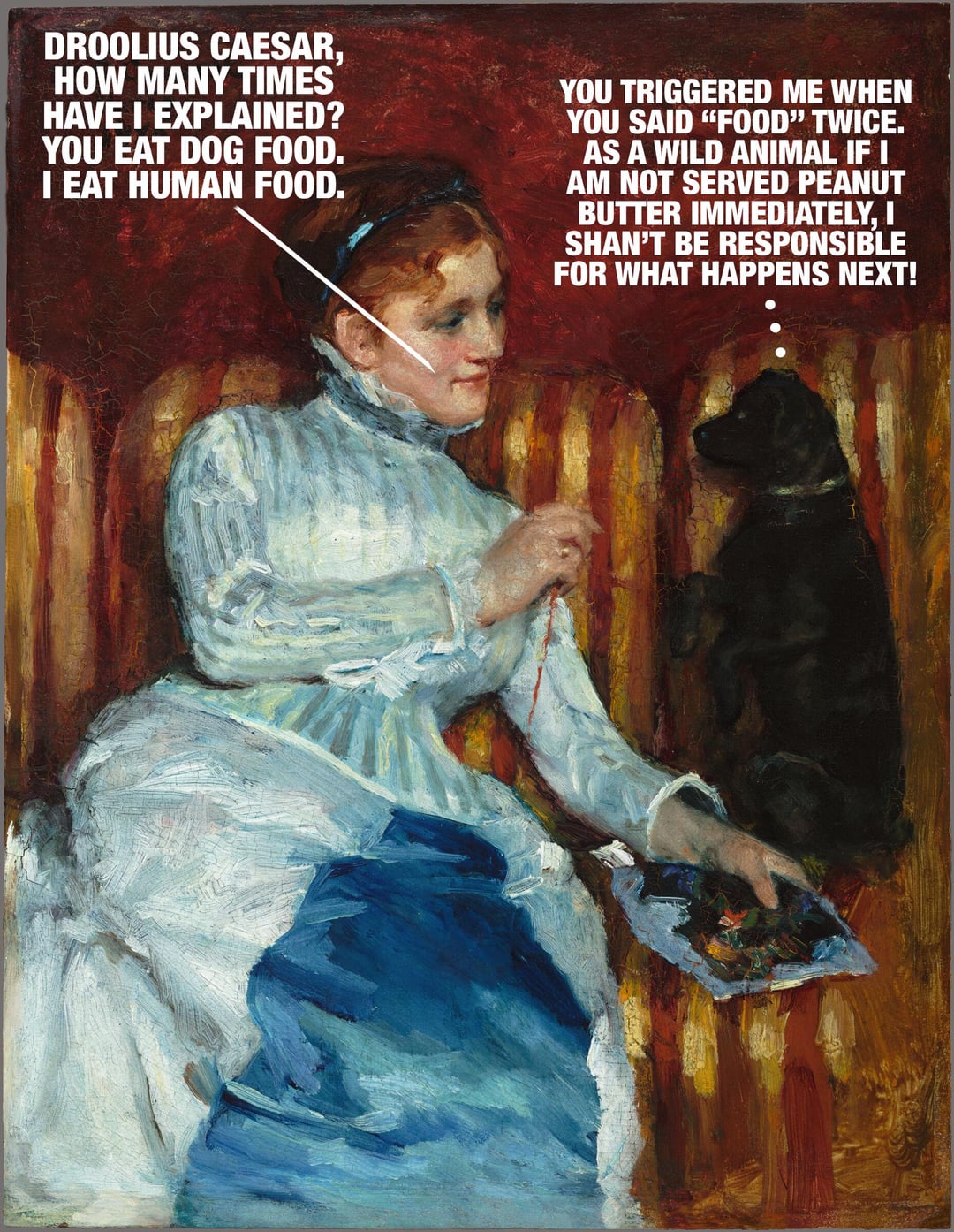DROOLIUS CAESAR, HOW MANY TIMES HAVE I EXPLAINED? YOU EAT DOG FOOD. I EAT HUMAN FOOD. YOU TRIGGERED ME WHEN YOU SAID "FOOD" TWICE. AS A WILD ANIMAL IF I I AM NOT SERVED PEANUT BUTTER IMMEDIATELY, I SHAN'T BE RESPONSIBLE FOR WHAT HAPPENS NEXT!