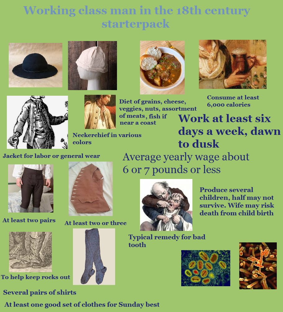 Working class man in the 18th century starterpack Diet of grains, cheese, veggies, nuts, assortment of meats, fish if near a coast Neckerchief in various colors Jacket for labor or general wear Consume at least 6,000 calories Work at least six days a week, dawn to dusk Average yearly wage about 6 or 7 pounds or less Produce several children, half may not survive. Wife may risk death from child birth At least two pairs At least two or three Typical remedy for bad tooth To help keep rocks out Several pairs of shirts At least one good set of clothes for Sunday best