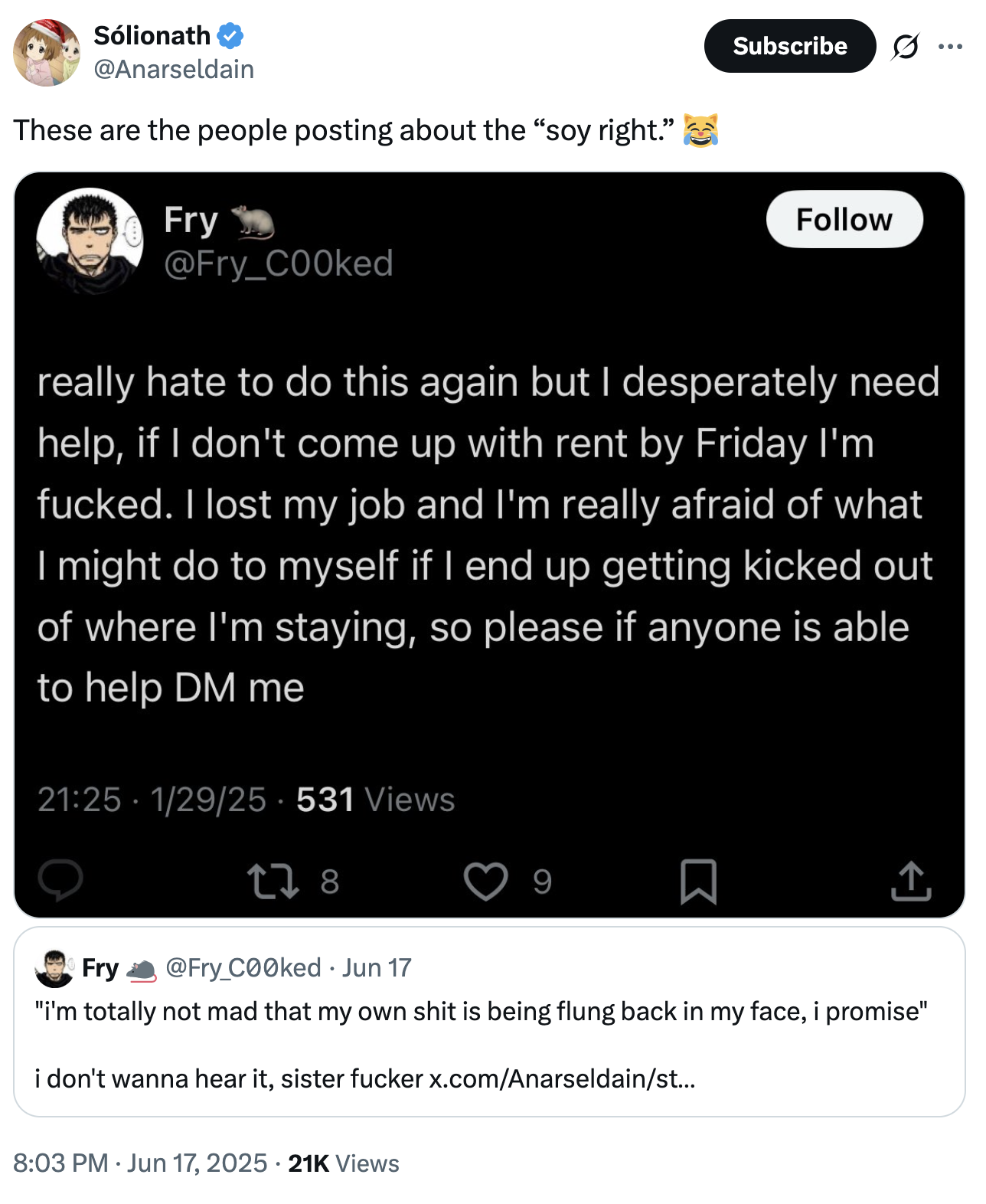 Sólionath @Anarseldain These are the people posting about the "soy right." Fry @Fry_COOked Subscribe Follow really hate to do this again but I desperately need help, if I don't come up with rent by Friday I'm f-----. I lost my job and I'm really afraid of what I might do to myself if I end up getting kicked out of where I'm staying, so please if anyone is able to help DM me 21:25 - 1/29/25 - 531 Views 278 9 ↑ Fry @Fry_C00ked ⚫ Jun 17 "i'm totally not mad that my own s--- is being flung back in my face, i promise" i don't wanna hear it, sister f----- x.com/Anarseldain/st... 8:03 PM Jun 17, 2025 21K Views