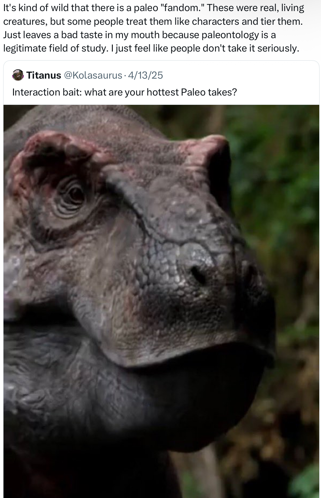 It's kind of wild that there is a paleo "fandom." These were real, living creatures, but some people treat them like characters and tier them. Just leaves a bad taste in my mouth because paleontology is a legitimate field of study. I just feel like people don't take it seriously. Titanus @Kolasaurus 4/13/25 Interaction bait: what are your hottest Paleo takes?