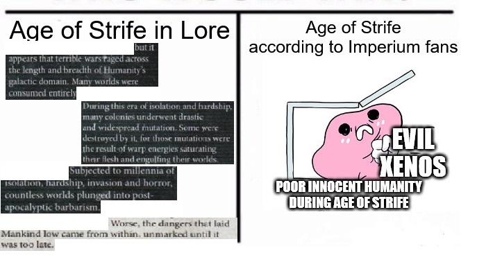 Age of Strife in Lore but it appears that terrible wars raged across the length and breadth of Humanity's galactic domain. Many worlds were consumed entirely During this era of isolation and hardship. many colonies underwent drastic and widespread mutation. Some were destroyed by it, for those mutations were the result of warp energies saturating their flesh and engulfing their worlds. Subjected to millennia of Isolation, hardship, invasion and horror, countless worlds plunged into post- apocalyptic barbarism. Age of Strife according to Imperium fans EVIL XENOS POOR INNOCENT HUMANITY DURING AGE OF STRIFE Worse, the dangers that laid Mankind low came from within, unmarked until it was too late.
