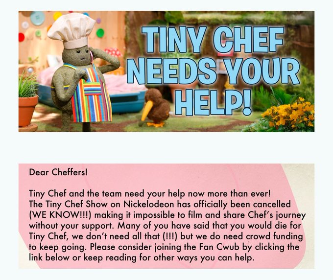 TINY CHEF NEEDS YOUR HELP! Dear Cheffers! Tiny Chef and the team need your help now more than ever! The Tiny Chef Show on Nickelodeon has officially been cancelled (WE KNOW!!!) making it impossible to film and share Chef's journey without your support. Many of you have said that you would die for Tiny Chef, we don't need all that (!!!) but we do need crowd funding to keep going. Please consider joining the Fan Cwub by clicking the link below or keep reading for other ways you can help.