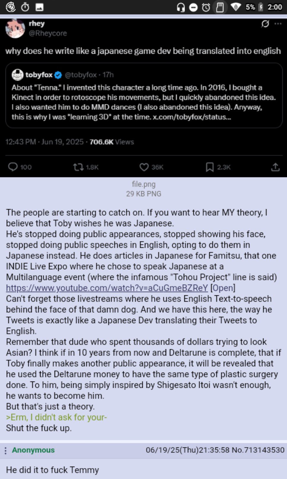 Θ rhey @Rheycore 5% 2:00 why does he write like a japanese game dev being translated into english tobyfox @tobyfox - 17h About "Tenna." I invented this character a long time ago. In 2016, I bought a Kinect in order to rotoscope his movements, but I quickly abandoned this idea. I also wanted him to do MMD dances (I also abandoned this idea). Anyway, this is why I was "learning 3D" at the time.x.com/tobyfox/status... 12:43 PM - Jun 19, 2025-706.6K Views 100 t1.8K 36K 2.3K file.png 29 KB PNG The people are starting to catch on. If you want to hear MY theory, I believe that Toby wishes he was Japanese. He's stopped doing public appearances, stopped showing his face, stopped doing public speeches in English, opting to do them in Japanese instead. He does articles in Japanese for Famitsu, that one INDIE Live Expo where he chose to speak Japanese at a Multilanguage event (where the infamous "Tohou Project" line is said) https://www.youtube.com/watch?v=aCuGmeBZREY [Open] Can't forget those livestreams where he uses English Text-to-speech behind the face of that damn dog. And we have this here, the way he Tweets is exactly like a Japanese Dev translating their Tweets to English. Remember that dude who spent thousands of dollars trying to look Asian? I think if in 10 years from now and Deltarune is complete, that if Toby finally makes another public appearance, it will be revealed that he used the Deltarune money to have the same type of plastic surgery done. To him, being simply inspired by Shigesato Itoi wasn't enough, he wants to become him. But that's just a theory. >Erm, I didn't ask for your- Shut the f--- up. Anonymous He did it to f--- Temmy 06/19/25(Thu)21:35:58 No.713143530