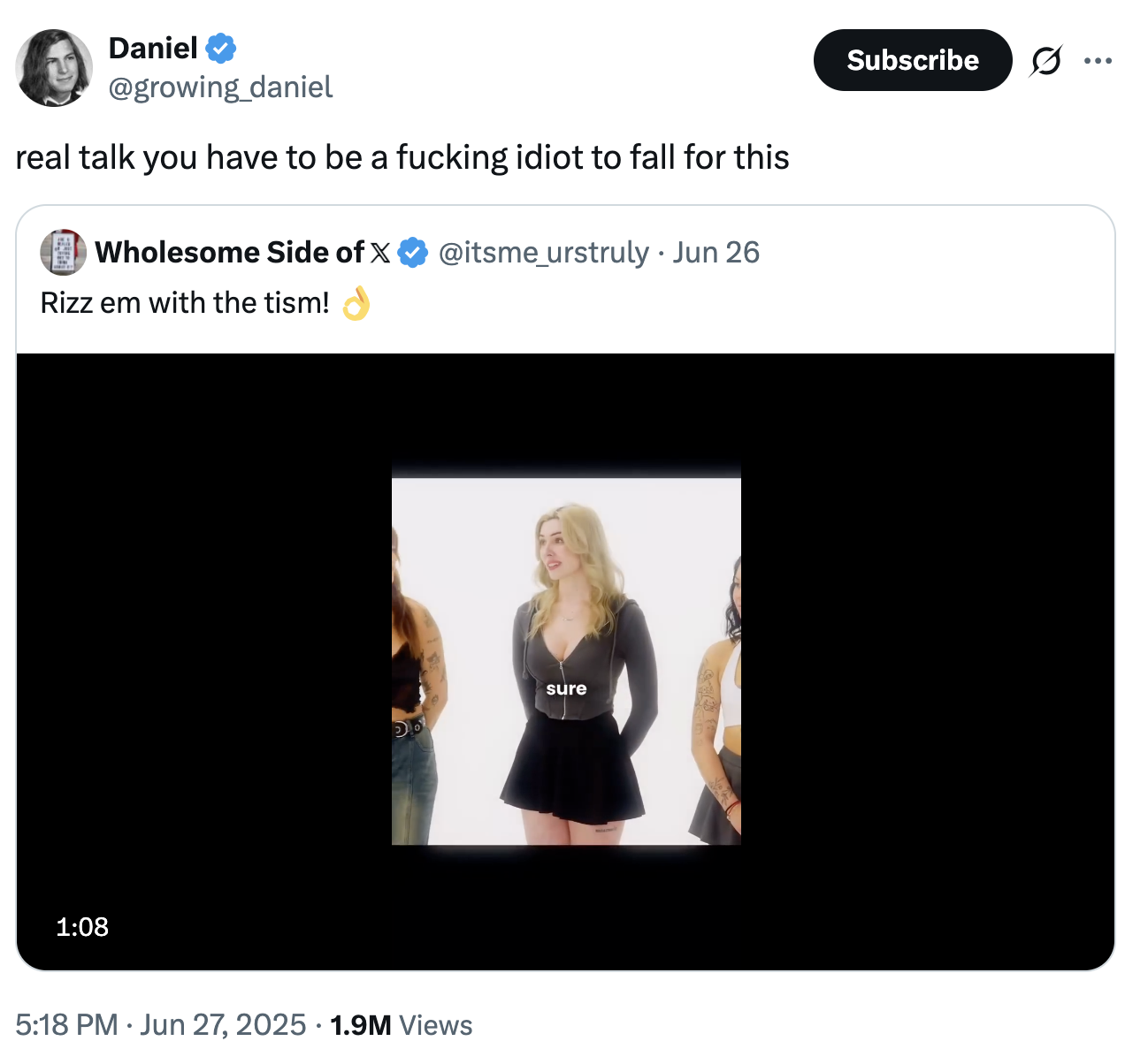 Daniel @growing_daniel real talk you have to be a f------ idiot to fall for this Wholesome Side of X @itsme_urstruly • Jun 26 Rizz em with the tism! 1:08 sure Do 5:18 PM Jun 27, 2025 1.9M Views Subscribe ...
