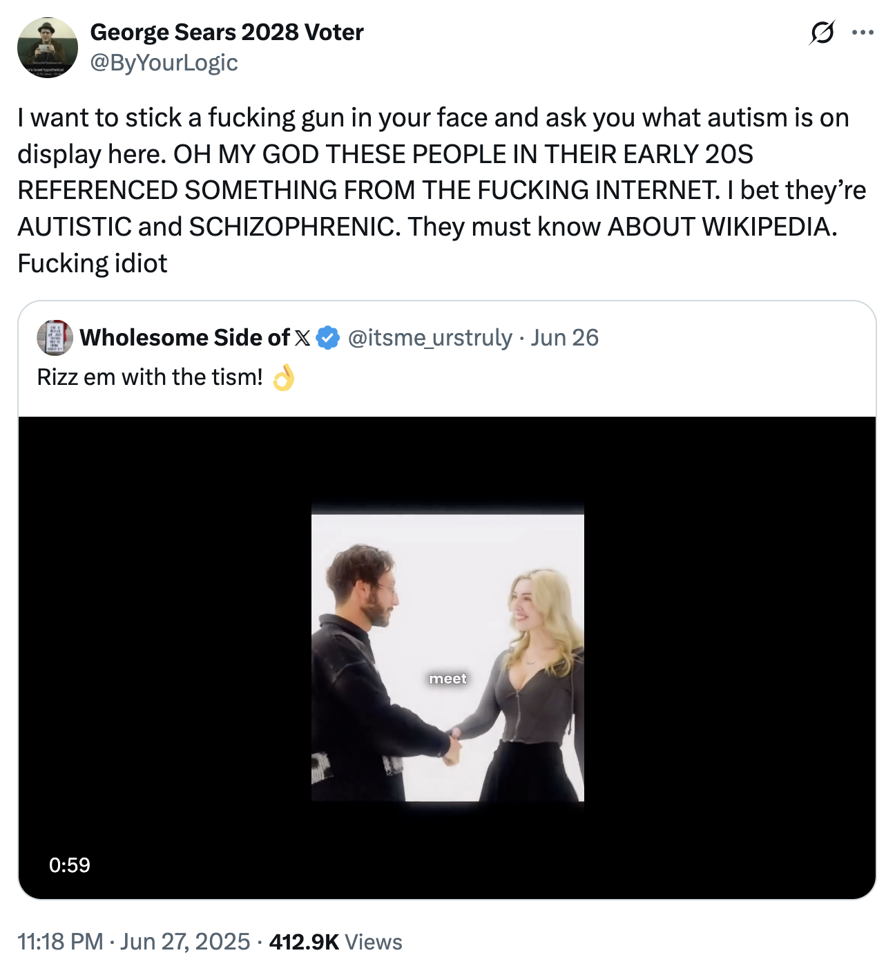 israel hypothetical George Sears 2028 Voter @ByYourLogic Ø.. ... I want to stick a f------ gun in your face and ask you what autism is on display here. OH MY GOD THESE PEOPLE IN THEIR EARLY 20S REFERENCED SOMETHING FROM THE F------ INTERNET. I bet they're AUTISTIC and SCHIZOPHRENIC. They must know ABOUT WIKIPEDIA. F------ idiot Wholesome Side of X @itsme_urstruly • Jun 26 . Rizz em with the tism! 0:59 • 11:18 PM ⚫ Jun 27, 2025 · 412.9K Views meet