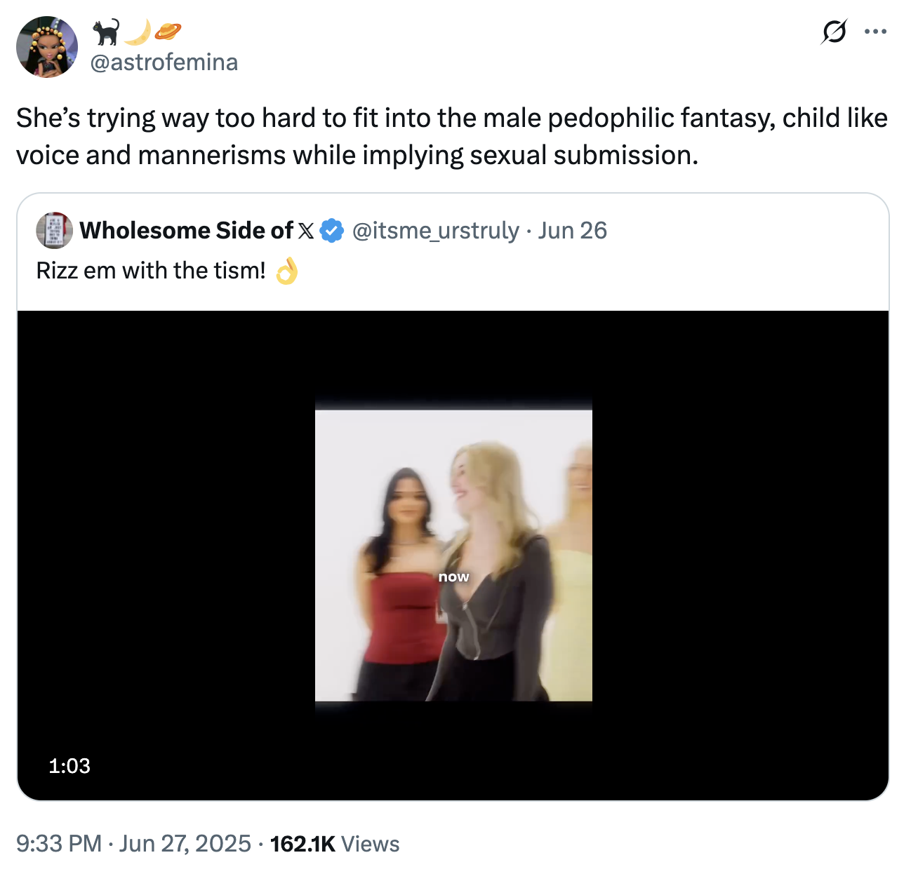 @astrofemina She's trying way too hard to fit into the male pedophilic fantasy, child like voice and mannerisms while implying sexual submission. Wholesome Side of X @itsme_urstruly ⚫ Jun 26 . Rizz em with the tism! 1:03 9:33 PM Jun 27, 2025 162.1K Views now