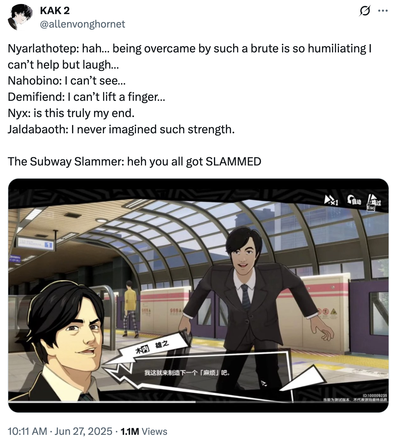 KAK 2 @allenvonghornet Nyarlathotep: hah... being overcame by such a brute is so humiliating I can't help but laugh... Nahobino: I can't see... Demifiend: I can't lift a finger... Nyx: is this truly my end. Jaldabaoth: I never imagined such strength. The Subway Slammer: heh you all got SLAMMED 榈雄之 我这就来制造下一个「麻烦」吧。 10:11 AM ⚫ Jun 27, 2025 1.1M Views 獎 Esc ID:100009235 当前为测试版本,不代表游戏最终品质 ...